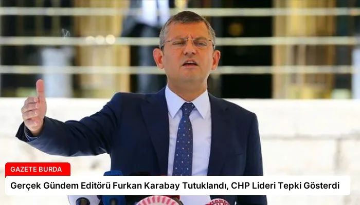 Gerçek Gündem Editörü Furkan Karabay Tutuklandı, CHP Lideri Tepki Gösterdi