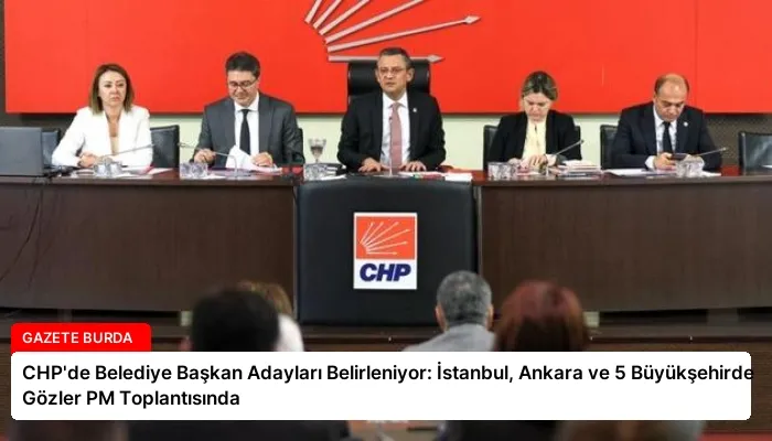 CHP’de Belediye Başkan Adayları Belirleniyor: İstanbul, Ankara ve 5 Büyükşehirde Gözler PM Toplantısında