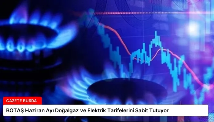 BOTAŞ Haziran Ayı Doğalgaz ve Elektrik Tarifelerini Sabit Tutuyor