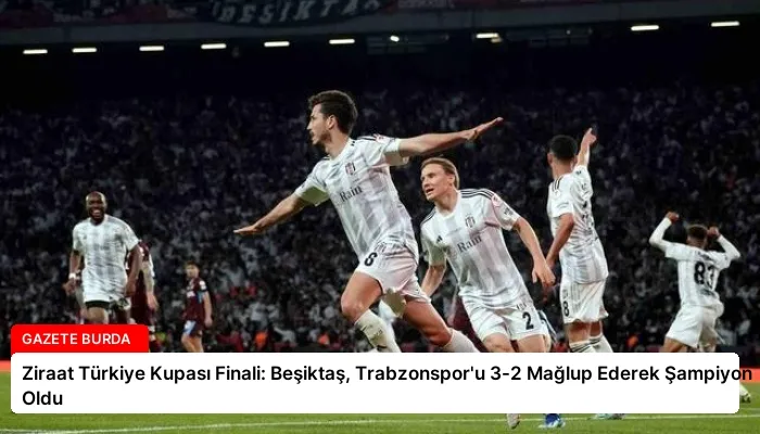 Ziraat Türkiye Kupası Finali: Beşiktaş, Trabzonspor’u 3-2 Mağlup Ederek Şampiyon Oldu