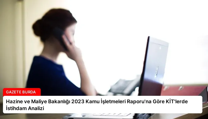 Hazine ve Maliye Bakanlığı 2023 Kamu İşletmeleri Raporu’na Göre KİT’lerde İstihdam Analizi