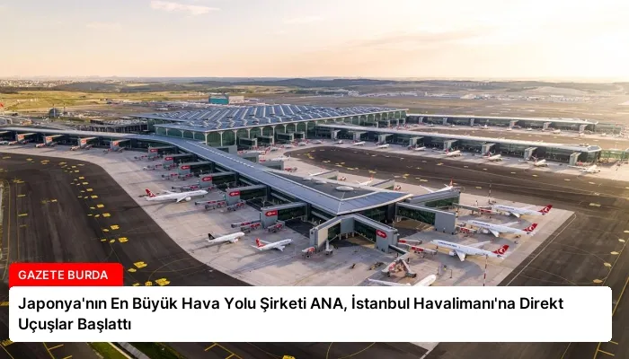 Japonya’nın En Büyük Hava Yolu Şirketi ANA, İstanbul Havalimanı’na Direkt Uçuşlar Başlattı