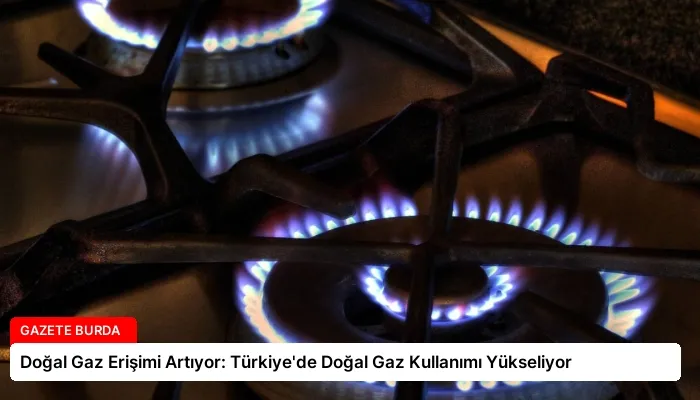 Doğal Gaz Erişimi Artıyor: Türkiye’de Doğal Gaz Kullanımı Yükseliyor
