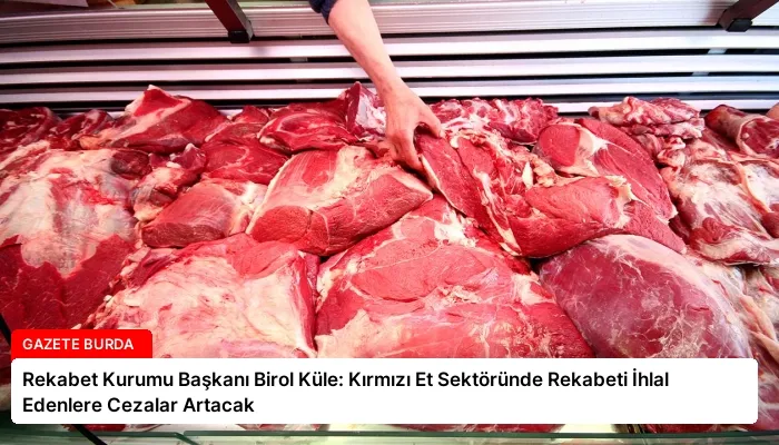 Rekabet Kurumu Başkanı Birol Küle: Kırmızı Et Sektöründe Rekabeti İhlal Edenlere Cezalar Artacak