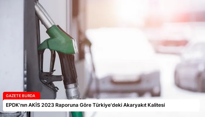 EPDK’nın AKİS 2023 Raporuna Göre Türkiye’deki Akaryakıt Kalitesi