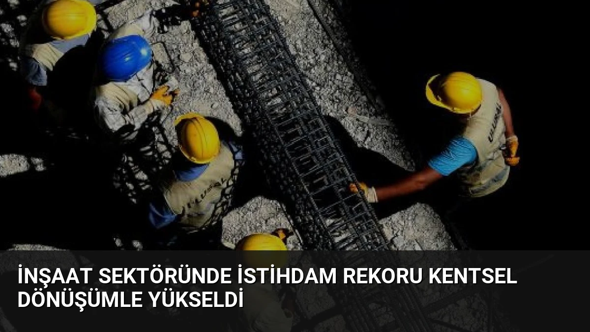 İnşaat Sektöründe İstihdam Rekoru Kentsel Dönüşümle Yükseldi